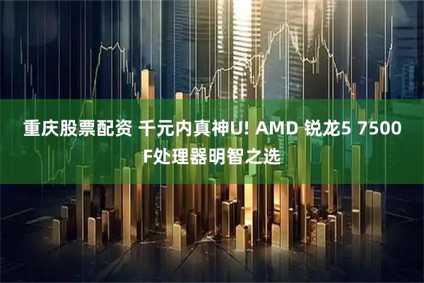 重庆股票配资 千元内真神U! AMD 锐龙5 7500F处理器明智之选