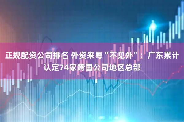 正规配资公司排名 外资来粤“不见外”：广东累计认定74家跨国公司地区总部