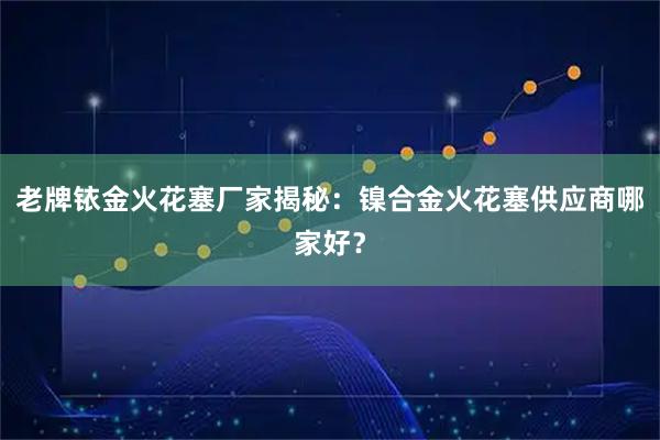 老牌铱金火花塞厂家揭秘：镍合金火花塞供应商哪家好？