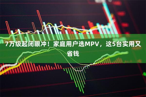 7万级起闭眼冲！家庭用户选MPV，这5台实用又省钱