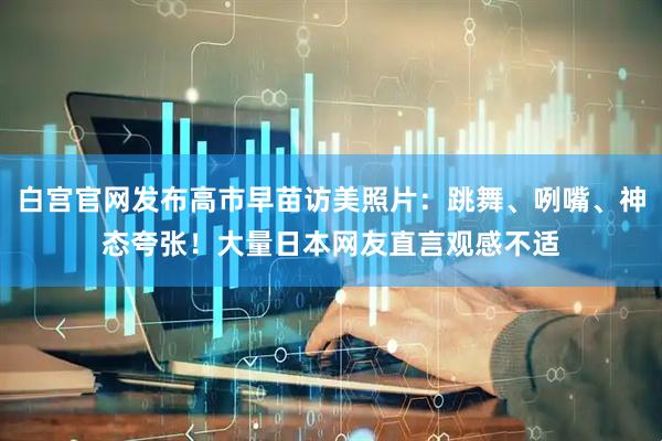 白宫官网发布高市早苗访美照片：跳舞、咧嘴、神态夸张！大量日本网友直言观感不适