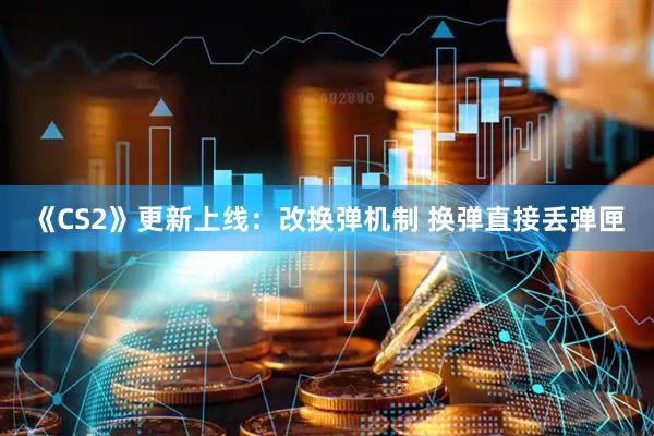 《CS2》更新上线：改换弹机制 换弹直接丢弹匣