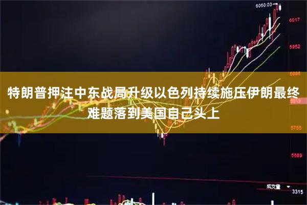 特朗普押注中东战局升级以色列持续施压伊朗最终难题落到美国自己头上