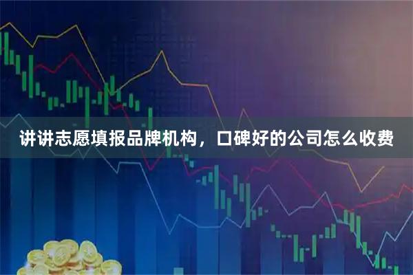 讲讲志愿填报品牌机构，口碑好的公司怎么收费