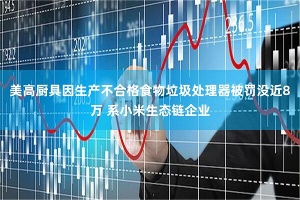 美高厨具因生产不合格食物垃圾处理器被罚没近8万 系小米生态链企业