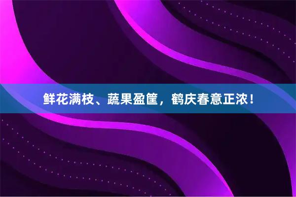 鲜花满枝、蔬果盈筐，鹤庆春意正浓！