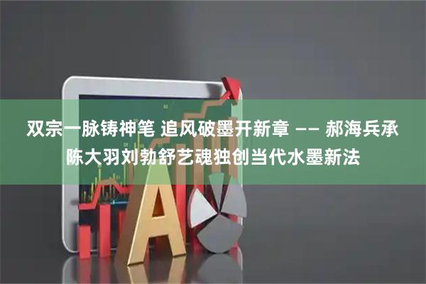 双宗一脉铸神笔 追风破墨开新章 —— 郝海兵承陈大羽刘勃舒艺魂独创当代水墨新法