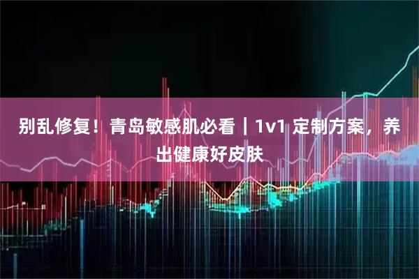 别乱修复！青岛敏感肌必看｜1v1 定制方案，养出健康好皮肤